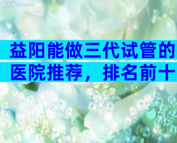 益阳能做三代试管的医院推荐，排名前十大医院比较