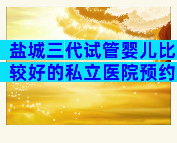 盐城三代试管婴儿比较好的私立医院预约流程,这家试管技术好不好