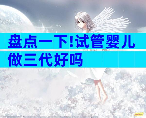 盘点一下!试管婴儿做三代好吗