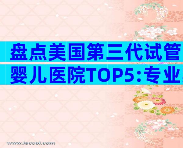 盘点美国第三代试管婴儿医院TOP5:专业实力、费用与服务全揭秘