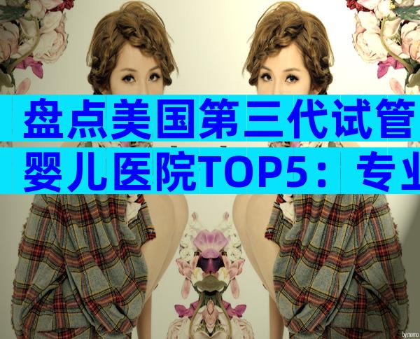 盘点美国第三代试管婴儿医院TOP5：专业实力、费用与服务全揭秘