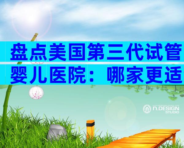 盘点美国第三代试管婴儿医院：哪家更适合中国家庭？
