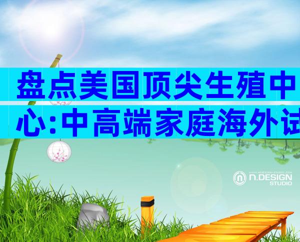 盘点美国顶尖生殖中心:中高端家庭海外试管方案全攻略