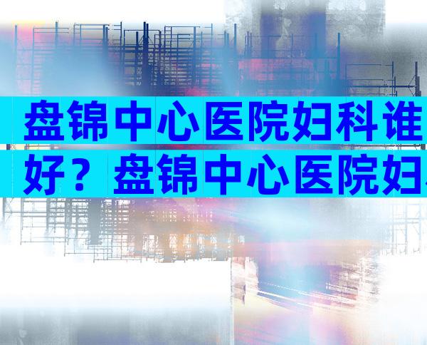盘锦中心医院妇科谁好？盘锦中心医院妇科医生