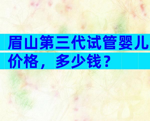 眉山第三代试管婴儿价格，多少钱？