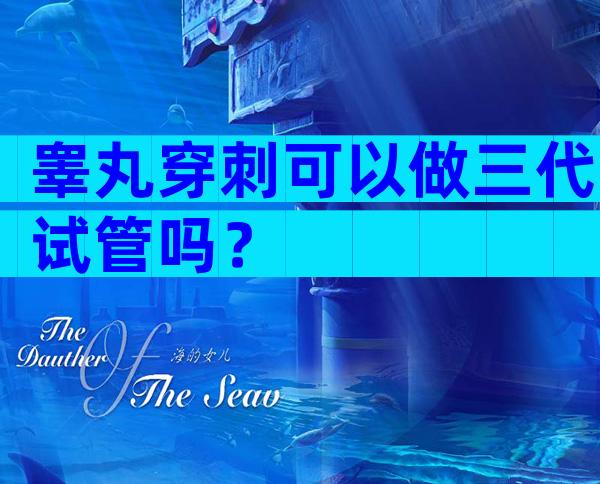 睾丸穿刺可以做三代试管吗？