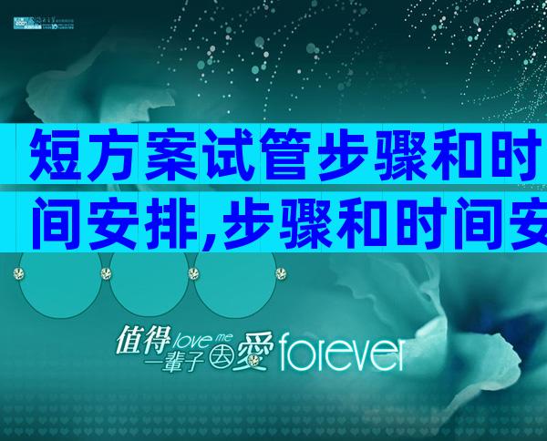 短方案试管步骤和时间安排,步骤和时间安排一文概括