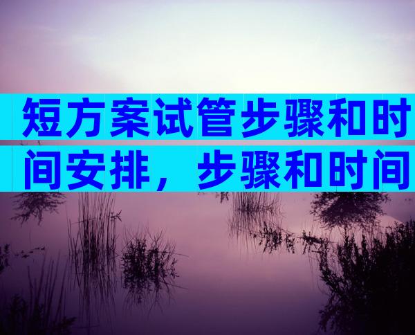 短方案试管步骤和时间安排，步骤和时间安排一文概括