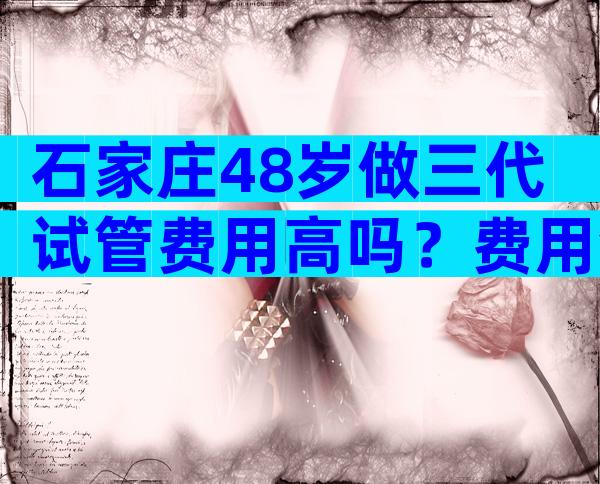 石家庄48岁做三代试管费用高吗？费用会很高吗？
