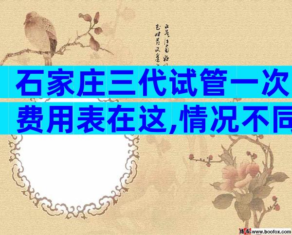 石家庄三代试管一次费用表在这,情况不同费用也不一样