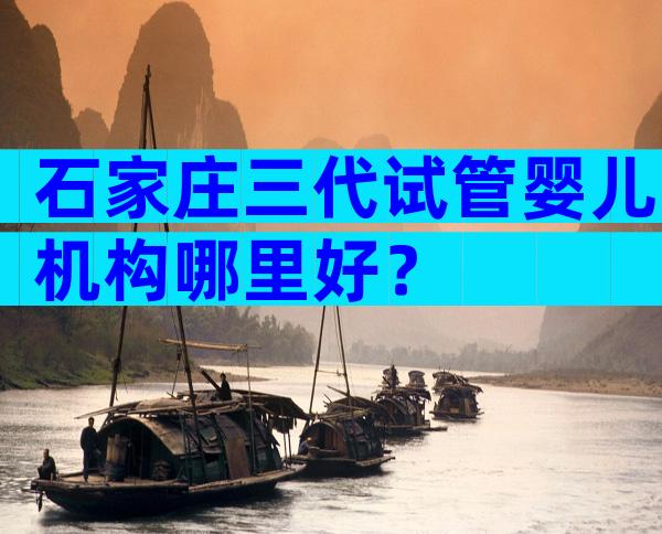 石家庄三代试管婴儿机构哪里好？