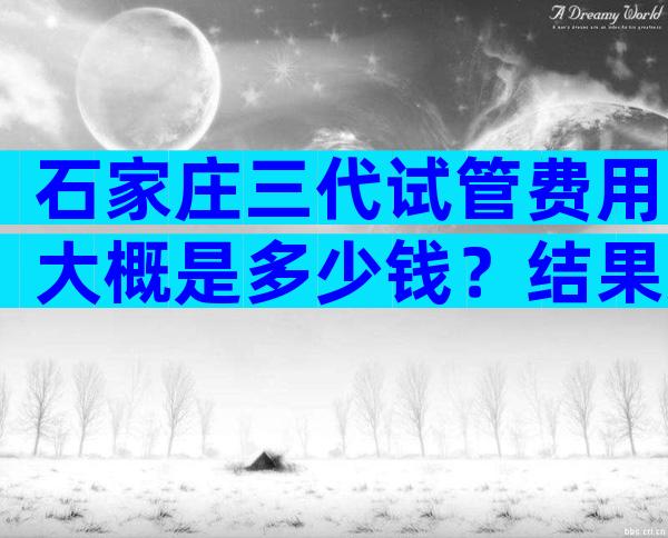 石家庄三代试管费用大概是多少钱？结果万万没想到