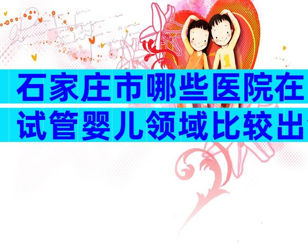 石家庄市哪些医院在试管婴儿领域比较出色？如何选择呢？