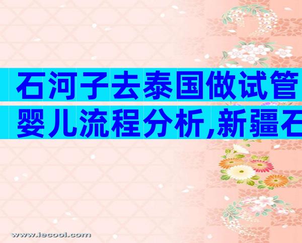 石河子去泰国做试管婴儿流程分析,新疆石河子有没有试管婴儿