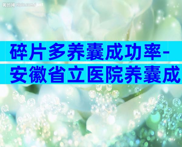 碎片多养囊成功率-安徽省立医院养囊成功率