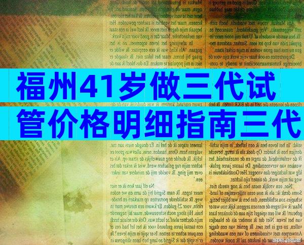 福州41岁做三代试管价格明细指南三代试管婴儿全流程总花费