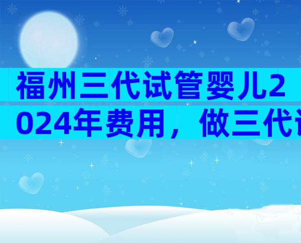 福州三代试管婴儿2024年费用，做三代试管怎么省钱？