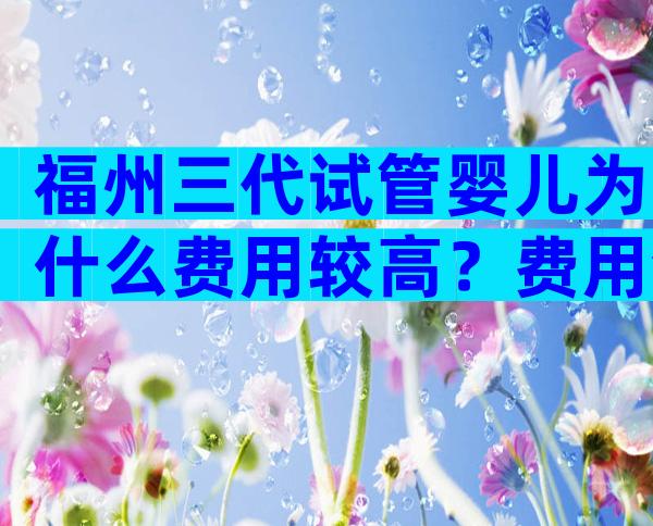 福州三代试管婴儿为什么费用较高？费用包含哪些项目？