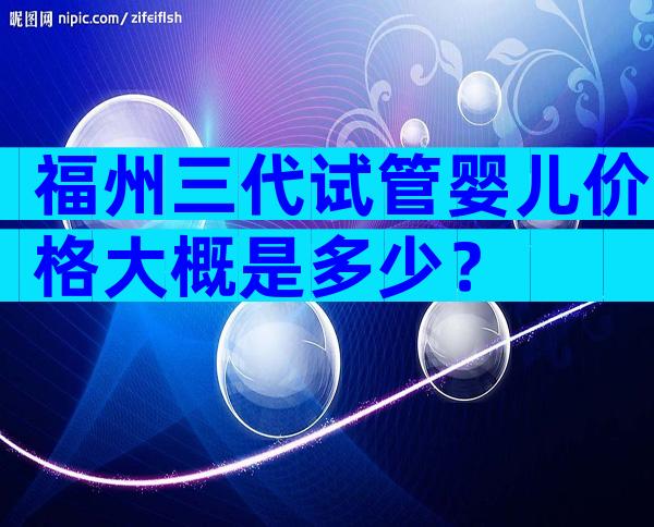 福州三代试管婴儿价格大概是多少？