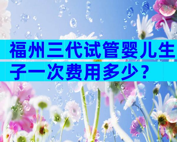 福州三代试管婴儿生子一次费用多少？