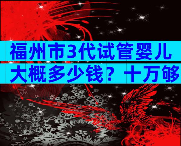 福州市3代试管婴儿大概多少钱？十万够吗？