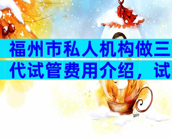 福州市私人机构做三代试管费用介绍，试管技术哪代强？