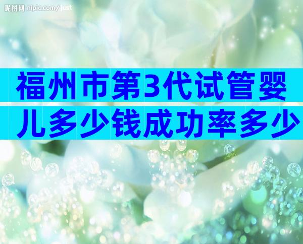 福州市第3代试管婴儿多少钱成功率多少？生殖科教授为您解惑