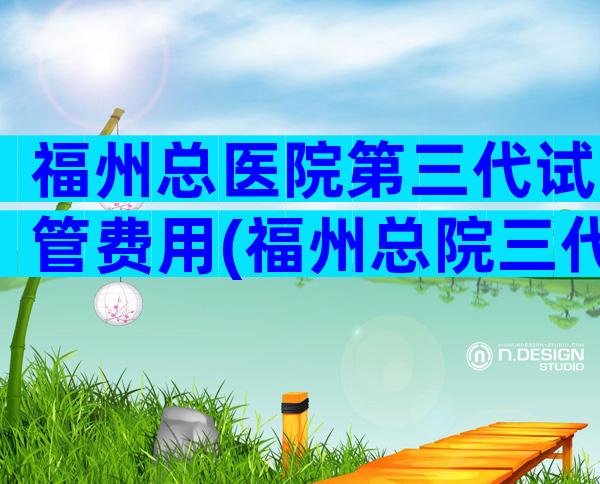 福州总医院第三代试管费用(福州总院三代试管婴儿)