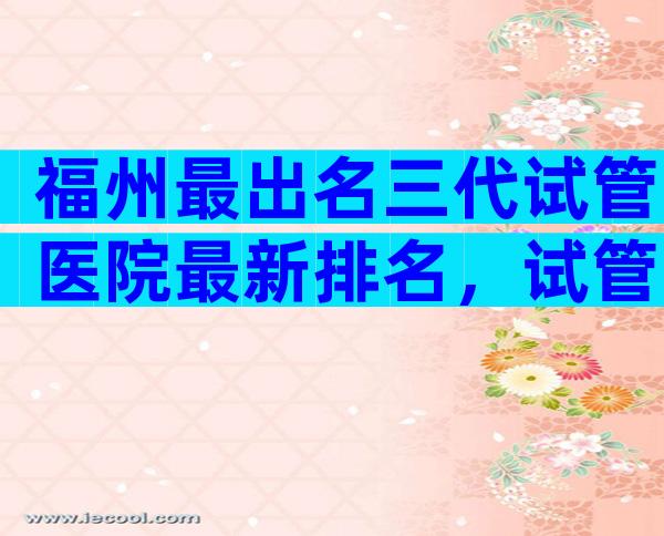 福州最出名三代试管医院最新排名，试管婴儿成功率高吗？