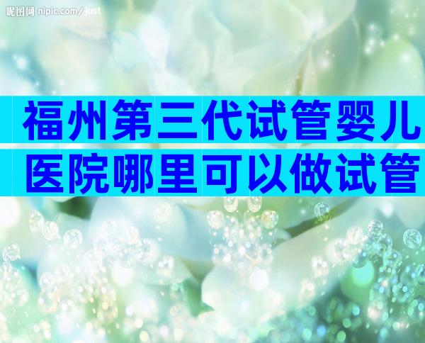 福州第三代试管婴儿医院哪里可以做试管婴儿？