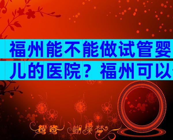 福州能不能做试管婴儿的医院？福州可以做试管婴儿的医院？