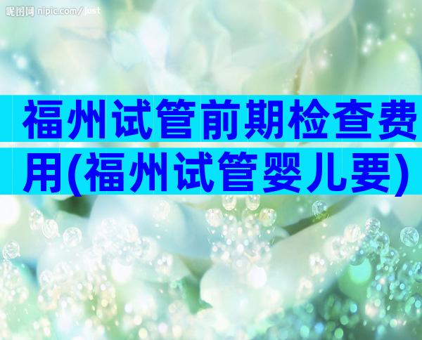福州试管前期检查费用(福州试管婴儿要)