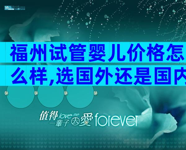 福州试管婴儿价格怎么样,选国外还是国内