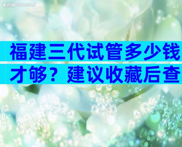 福建三代试管多少钱才够？建议收藏后查看
