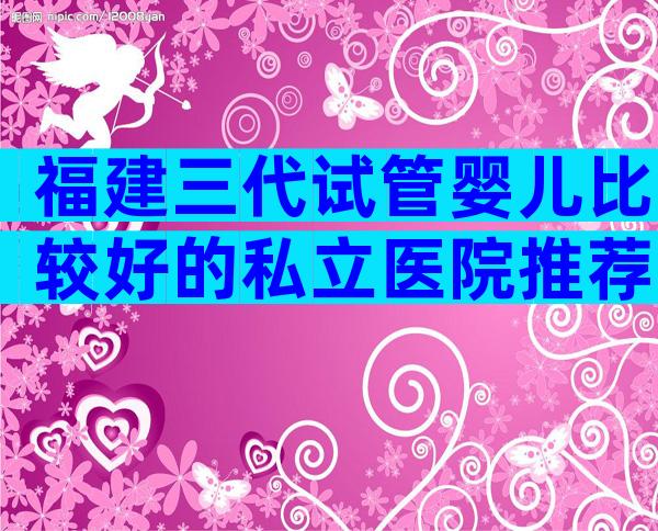 福建三代试管婴儿比较好的私立医院推荐!哪个私立医院可以做