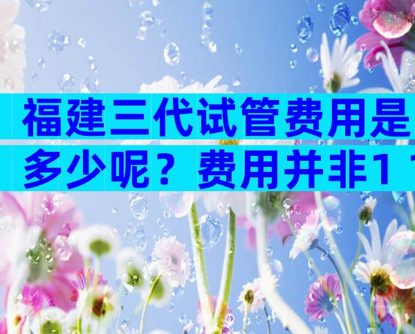 福建三代试管费用是多少呢？费用并非1+1=2的事