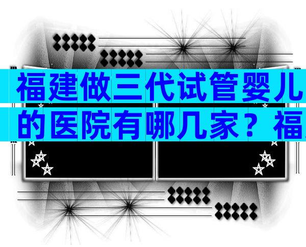 福建做三代试管婴儿的医院有哪几家？福建试管医院预约