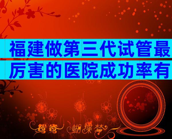 福建做第三代试管最厉害的医院成功率有多高？医院有什么优势