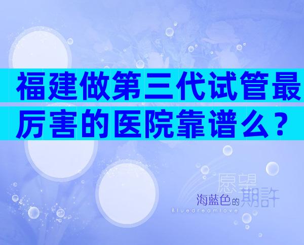 福建做第三代试管最厉害的医院靠谱么？