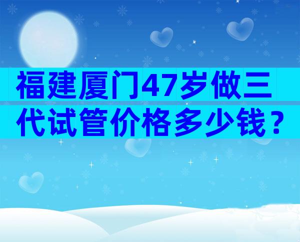 福建厦门47岁做三代试管价格多少钱？国内各医院收费表一览