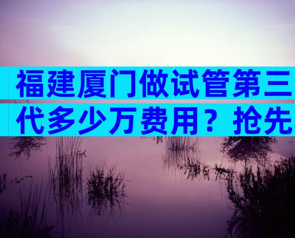 福建厦门做试管第三代多少万费用？抢先看国内外试管报价