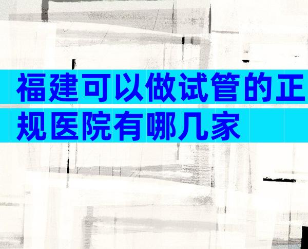 福建可以做试管的正规医院有哪几家