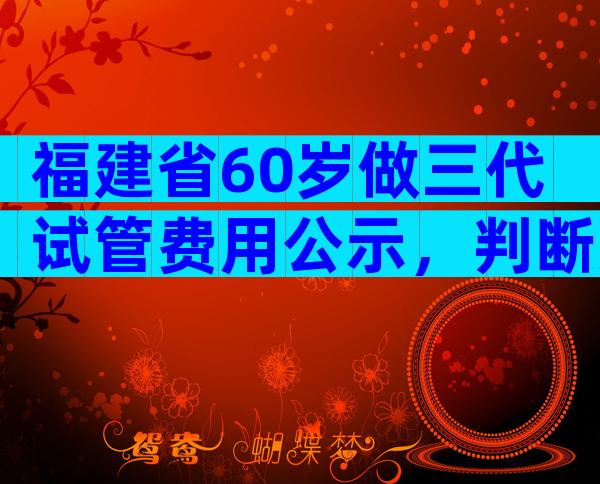 福建省60岁做三代试管费用公示，判断方法都在这