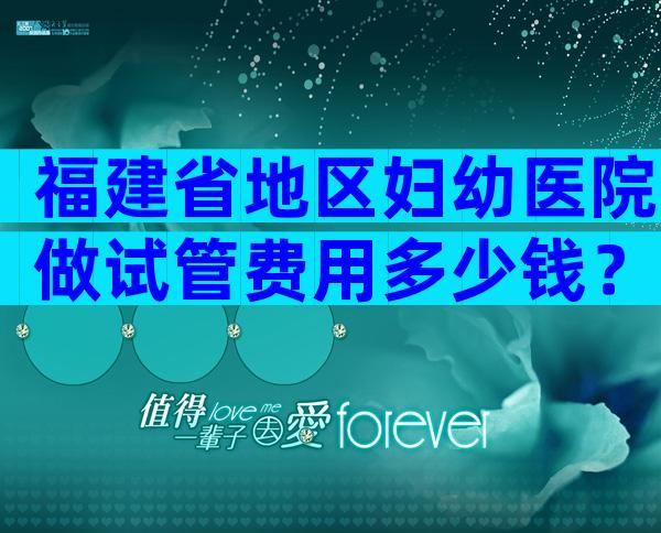 福建省地区妇幼医院做试管费用多少钱？内附试管全流程费用详细