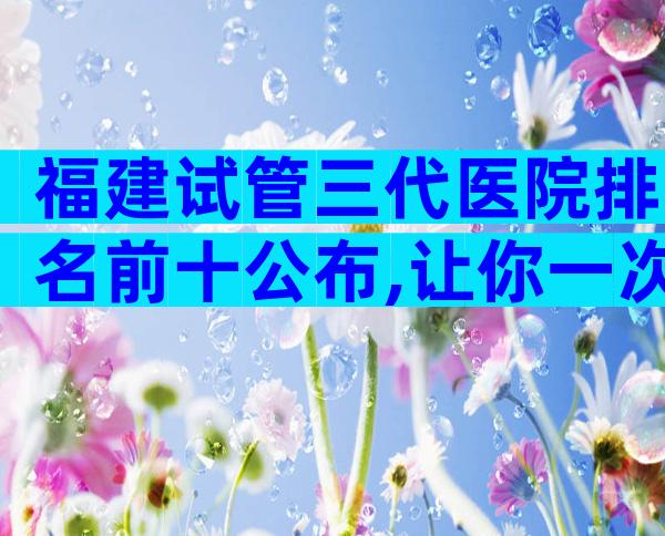 福建试管三代医院排名前十公布,让你一次了解清楚