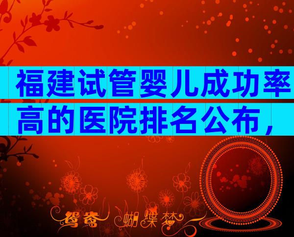 福建试管婴儿成功率高的医院排名公布，附试管婴儿成功率预估值！