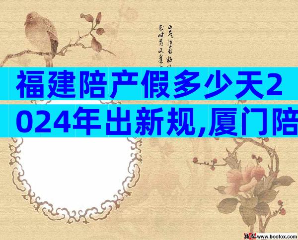 福建陪产假多少天2024年出新规,厦门陪产假7天不合法