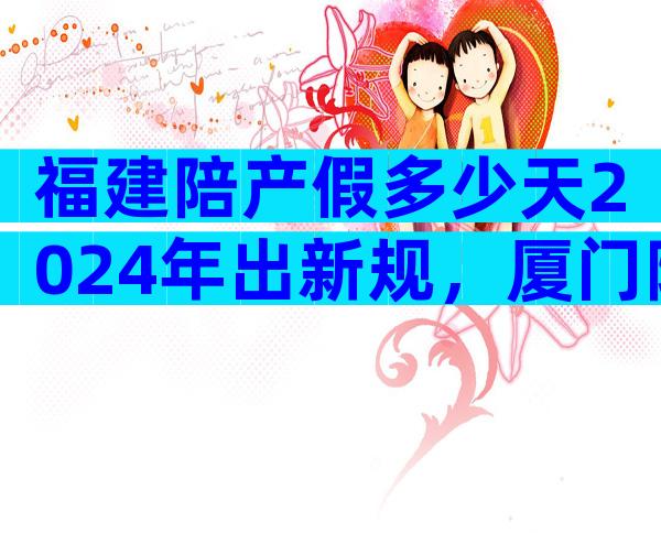 福建陪产假多少天2024年出新规，厦门陪产假7天不合法