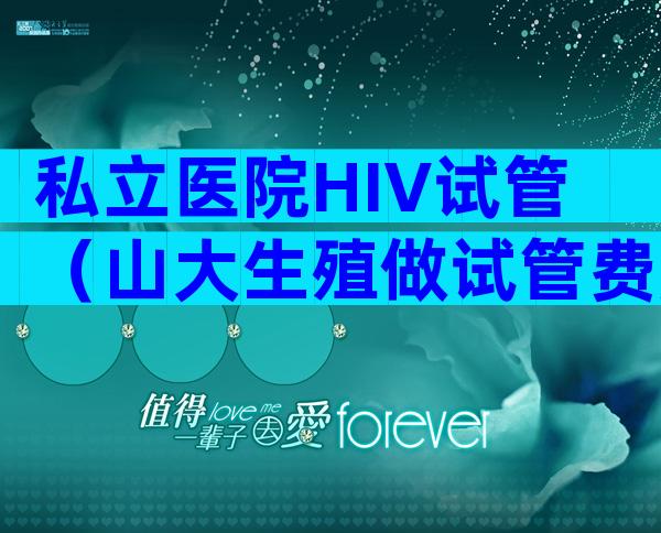 私立医院HIV试管（山大生殖做试管费用）