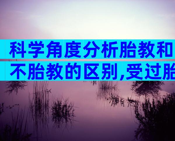 科学角度分析胎教和不胎教的区别,受过胎教的孩子的特点